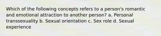 Which of the following concepts refers to a person's romantic and emotional attraction to another person? a. Personal transsexuality b. Sexual orientation c. Sex role d. Sexual experience