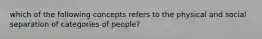 which of the following concepts refers to the physical and social separation of categories of people?