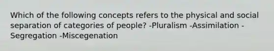 Which of the following concepts refers to the physical and social separation of categories of people? -Pluralism -Assimilation -Segregation -Miscegenation