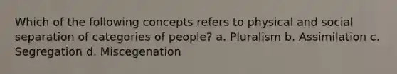 Which of the following concepts refers to physical and social separation of categories of people? a. Pluralism b. Assimilation c. Segregation d. Miscegenation