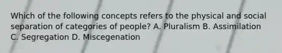 Which of the following concepts refers to the physical and social separation of categories of people? A. Pluralism B. Assimilation C. Segregation D. Miscegenation