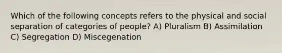 Which of the following concepts refers to the physical and social separation of categories of people? A) Pluralism B) Assimilation C) Segregation D) Miscegenation