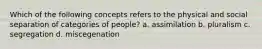 Which of the following concepts refers to the physical and social separation of categories of people? a. assimilation b. pluralism c. segregation d. miscegenation