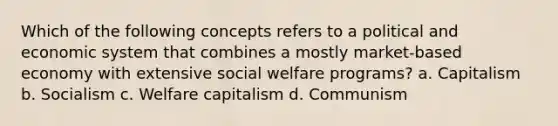 Which of the following concepts refers to a political and economic system that combines a mostly market-based economy with extensive social welfare programs? a. Capitalism b. Socialism c. Welfare capitalism d. Communism