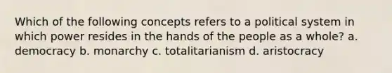 Which of the following concepts refers to a political system in which power resides in the hands of the people as a whole? a. democracy b. monarchy c. totalitarianism d. aristocracy