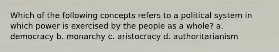 Which of the following concepts refers to a political system in which power is exercised by the people as a whole? a. democracy b. monarchy c. aristocracy d. authoritarianism