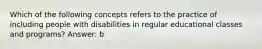 Which of the following concepts refers to the practice of including people with disabilities in regular educational classes and programs? Answer: b