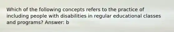 Which of the following concepts refers to the practice of including people with disabilities in regular educational classes and programs? Answer: b