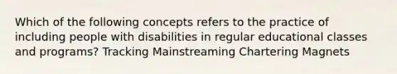 Which of the following concepts refers to the practice of including people with disabilities in regular educational classes and programs? Tracking Mainstreaming Chartering Magnets