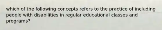 which of the following concepts refers to the practice of including people with disabilities in regular educational classes and programs?