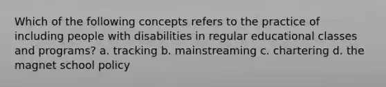 Which of the following concepts refers to the practice of including people with disabilities in regular educational classes and programs? a. tracking b. mainstreaming c. chartering d. the magnet school policy