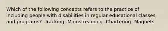 Which of the following concepts refers to the practice of including people with disabilities in regular educational classes and programs? -Tracking -Mainstreaming -Chartering -Magnets