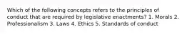 Which of the following concepts refers to the principles of conduct that are required by legislative enactments? 1. Morals 2. Professionalism 3. Laws 4. Ethics 5. Standards of conduct