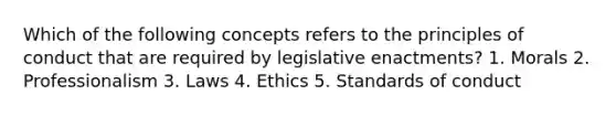 Which of the following concepts refers to the principles of conduct that are required by legislative enactments? 1. Morals 2. Professionalism 3. Laws 4. Ethics 5. Standards of conduct