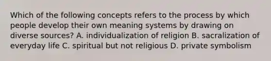 Which of the following concepts refers to the process by which people develop their own meaning systems by drawing on diverse sources? A. individualization of religion B. sacralization of everyday life C. spiritual but not religious D. private symbolism