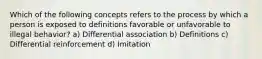 Which of the following concepts refers to the process by which a person is exposed to definitions favorable or unfavorable to illegal behavior? a) Differential association b) Definitions c) Differential reinforcement d) Imitation