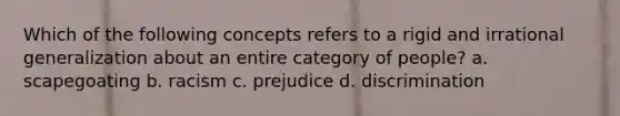 Which of the following concepts refers to a rigid and irrational generalization about an entire category of people? a. scapegoating b. racism c. prejudice d. discrimination