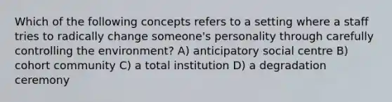 Which of the following concepts refers to a setting where a staff tries to radically change someone's personality through carefully controlling the environment? A) anticipatory social centre B) cohort community C) a total institution D) a degradation ceremony