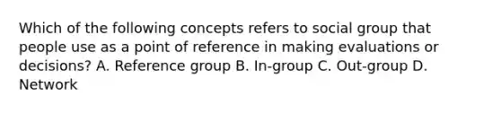 Which of the following concepts refers to social group that people use as a point of reference in making evaluations or decisions? A. Reference group B. In-group C. Out-group D. Network