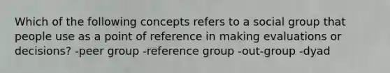 Which of the following concepts refers to a social group that people use as a point of reference in making evaluations or decisions? -peer group -reference group -out-group -dyad