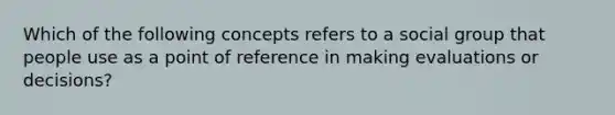 Which of the following concepts refers to a social group that people use as a point of reference in making evaluations or decisions?