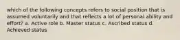 which of the following concepts refers to social position that is assumed voluntarily and that reflects a lot of personal ability and effort? a. Active role b. Master status c. Ascribed status d. Achieved status