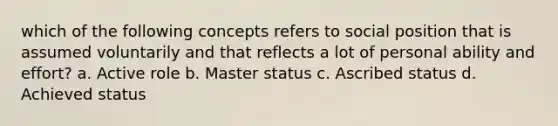 which of the following concepts refers to social position that is assumed voluntarily and that reflects a lot of personal ability and effort? a. Active role b. Master status c. Ascribed status d. Achieved status