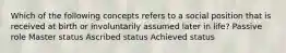 Which of the following concepts refers to a social position that is received at birth or involuntarily assumed later in life? Passive role Master status Ascribed status Achieved status