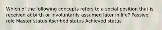 Which of the following concepts refers to a social position that is received at birth or involuntarily assumed later in life? Passive role Master status Ascribed status Achieved status