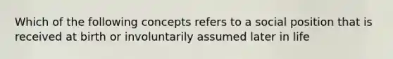 Which of the following concepts refers to a social position that is received at birth or involuntarily assumed later in life