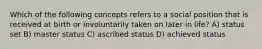 Which of the following concepts refers to a social position that is received at birth or involuntarily taken on later in life? A) status set B) master status C) ascribed status D) achieved status