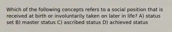 Which of the following concepts refers to a social position that is received at birth or involuntarily taken on later in life? A) status set B) master status C) ascribed status D) achieved status