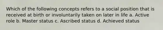 Which of the following concepts refers to a social position that is received at birth or involuntarily taken on later in life a. Active role b. Master status c. Ascribed status d. Achieved status