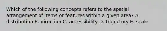 Which of the following concepts refers to the spatial arrangement of items or features within a given area? A. distribution B. direction C. accessibility D. trajectory E. scale