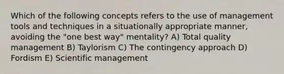 Which of the following concepts refers to the use of management tools and techniques in a situationally appropriate manner, avoiding the "one best way" mentality? A) Total quality management B) Taylorism C) The contingency approach D) Fordism E) Scientific management