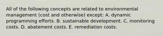 All of the following concepts are related to environmental management (cost and otherwise) except: A. dynamic programming efforts. B. sustainable development. C. monitoring costs. D. abatement costs. E. remediation costs.