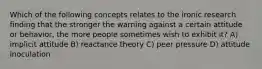 Which of the following concepts relates to the ironic research finding that the stronger the warning against a certain attitude or behavior, the more people sometimes wish to exhibit it? A) implicit attitude B) reactance theory C) peer pressure D) attitude inoculation