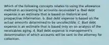 Which of the following concepts relates to using the allowance method in accounting for accounts receivable? a. Bad debt expense is an estimate that is based on historical and prospective information. b. Bad debt expense is based on the actual amounts determined to be uncollectible. C. Bad debt expense is an estimate that is based only on an analysis of the receivables aging. d. Bad debt expense is management's determination of which accounts will be sent to the attorney for collection.