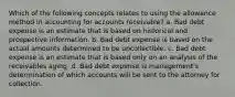 Which of the following concepts relates to using the allowance method in accounting for accounts receivable? a. Bad debt expense is an estimate that is based on historical and prospective information. b. Bad debt expense is based on the actual amounts determined to be uncollectible. c. Bad debt expense is an estimate that is based only on an analysis of the receivables aging. d. Bad debt expense is management's determination of which accounts will be sent to the attorney for collection.