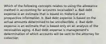 Which of the following concepts relates to using the allowance method in accounting for accounts receivable? a. Bad debt expense is an estimate that is based on historical and prospective information. b. Bad debt expense is based on the actual amounts determined to be uncollectible. c. Bad debt expense is an estimate that is based only on an analysis of the receivables aging. d.Bad debt expense is management's determination of which accounts will be sent to the attorney for collection