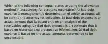 Which of the following concepts relates to using the allowance method in accounting for accounts receivable? A) Bad debt expense is management's determination of which accounts will be sent to the attorney for collection. B) Bad debt expense is an actual amount that is based only on an analysis of the receivables aging. C) Bad debt expense is an estimate that is based on historical and prospective information. D) Bad debt expense is based on the actual amounts determined to be uncollectible.