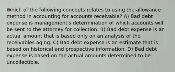 Which of the following concepts relates to using the allowance method in accounting for accounts receivable? A) Bad debt expense is management's determination of which accounts will be sent to the attorney for collection. B) Bad debt expense is an actual amount that is based only on an analysis of the receivables aging. C) Bad debt expense is an estimate that is based on historical and prospective information. D) Bad debt expense is based on the actual amounts determined to be uncollectible.