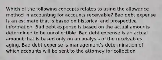 Which of the following concepts relates to using the allowance method in accounting for accounts receivable? Bad debt expense is an estimate that is based on historical and prospective information. Bad debt expense is based on the actual amounts determined to be uncollectible. Bad debt expense is an actual amount that is based only on an analysis of the receivables aging. Bad debt expense is management's determination of which accounts will be sent to the attorney for collection.