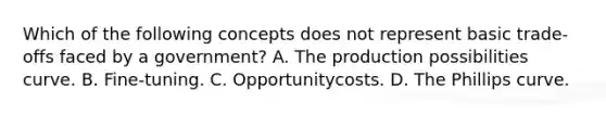 Which of the following concepts does not represent basic trade-offs faced by a government? A. The production possibilities curve. B. Fine-tuning. C. Opportunitycosts. D. The Phillips curve.