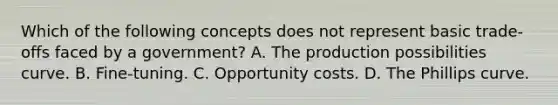 Which of the following concepts does not represent basic trade-offs faced by a government? A. The production possibilities curve. B. Fine-tuning. C. Opportunity costs. D. The Phillips curve.