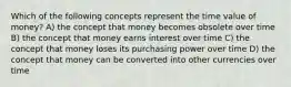 Which of the following concepts represent the time value of money? A) the concept that money becomes obsolete over time B) the concept that money earns interest over time C) the concept that money loses its purchasing power over time D) the concept that money can be converted into other currencies over time