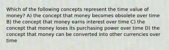 Which of the following concepts represent the time value of money? A) the concept that money becomes obsolete over time B) the concept that money earns interest over time C) the concept that money loses its purchasing power over time D) the concept that money can be converted into other currencies over time