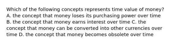 Which of the following concepts represents time value of​ money? A. the concept that money loses its purchasing power over time B. the concept that money earns interest over time C. the concept that money can be converted into other currencies over time D. the concept that money becomes obsolete over time