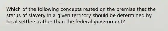 Which of the following concepts rested on the premise that the status of slavery in a given territory should be determined by local settlers rather than the federal government?