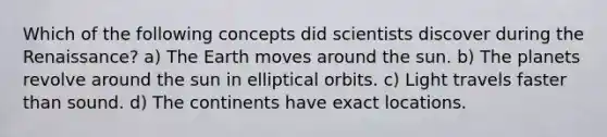 Which of the following concepts did scientists discover during the Renaissance? a) The Earth moves around the sun. b) The planets revolve around the sun in elliptical orbits. c) Light travels faster than sound. d) The continents have exact locations.